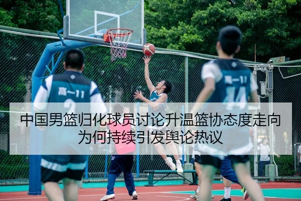 中国男篮归化球员讨论升温篮协态度走向为何持续引发舆论热议